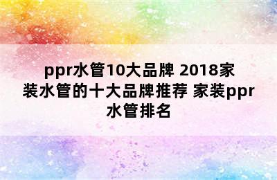 ppr水管10大品牌 2018家装水管的十大品牌推荐 家装ppr水管排名